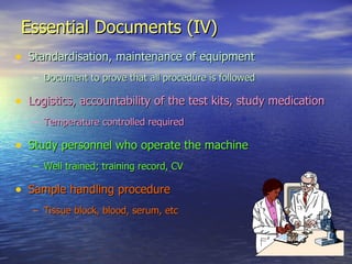 Essential Documents (IV) Standardisation, maintenance of equipment Document to prove that all procedure is followed Logistics, accountability of the test kits, study medication Temperature controlled required Study personnel who operate the machine Well trained; training record, CV Sample handling procedure  Tissue block, blood, serum, etc 