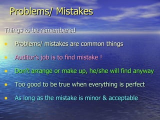 Problems/ Mistakes Things to be remembered Problems/ mistakes are common things Auditor’s job is to find mistake ! Don’t arrange or make up, he/she will find anyway Too good to be true when everything is perfect   As long as the mistake is minor & acceptable 