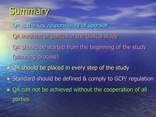 Summary   QA is the key responsibility of sponsor QA involved all parties in the clinical study QA should be started from the beginning of the study (planning process) QA should be placed in every step of the study Standard should be defined & comply to GCP/ regulation QA can not be achieved without the cooperation of all parties 