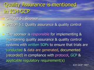 Quality Assurance is mentioned  in ICH-GCP   Chapter 5 : Sponsor  Section 5.1 Quality assurance & quality control ‘ The sponsor is  responsible  for implementing & maintaining quality assurance & quality control systems with  written SOPs  to ensure that trials are  conducted  &  data are generated , documented (recorded)  in compliance with  protocol ,  GCP  &  applicable regulatory requirement(s) ICH GCP 1997 
