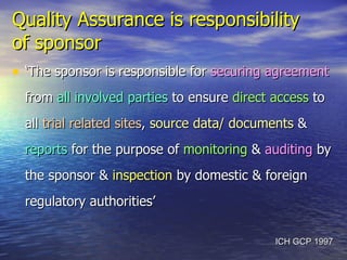 Quality Assurance is responsibility  of sponsor   ‘ The sponsor is responsible for  securing agreement  from  all involved parties  to ensure  direct access  to all  trial related sites ,  source data/ documents  &  reports  for the purpose of  monitoring  &  auditing  by the sponsor &  inspection  by domestic & foreign regulatory authorities’ ICH GCP 1997 