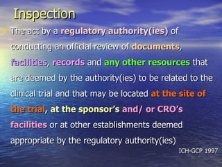 Inspection   The act by a  regulatory authority(ies)  of conducting an official review of  documents ,  facilities ,  records  and  any other resources  that are deemed by the authority(ies) to be related to the clinical trial and that may be located  at the site of the   trial ,   at the sponsor’s   and/ or CRO’s facilities  or at other establishments deemed appropriate by the regulatory authority(ies) ICH-GCP 1997  