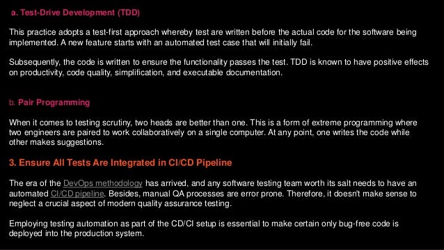 a. Test-Drive Development (TDD)
This practice adopts a test-first approach whereby test are written before the actual code for the software being
implemented. A new feature starts with an automated test case that will initially fail.
Subsequently, the code is written to ensure the functionality passes the test. TDD is known to have positive effects
on productivity, code quality, simplification, and executable documentation.
b. Pair Programming
When it comes to testing scrutiny, two heads are better than one. This is a form of extreme programming where
two engineers are paired to work collaboratively on a single computer. At any point, one writes the code while
other makes suggestions.
3. Ensure All Tests Are Integrated in CI/CD Pipeline
The era of the DevOps methodology has arrived, and any software testing team worth its salt needs to have an
automated CI/CD pipeline. Besides, manual QA processes are error prone. Therefore, it doesn't make sense to
neglect a crucial aspect of modern quality assurance testing.
Employing testing automation as part of the CD/CI setup is essential to make certain only bug-free code is
deployed into the production system.
 