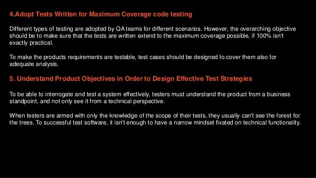 4.Adopt Tests Written for Maximum Coverage code testing
Different types of testing are adopted by QA teams for different scenarios. However, the overarching objective
should be to make sure that the tests are written extend to the maximum coverage possible, if 100% isn't
exactly practical.
To make the products requirements are testable, test cases should be designed to cover them also for
adequate analysis.
5. Understand Product Objectives in Order to Design Effective Test Strategies
To be able to interrogate and test a system effectively, testers must understand the product from a business
standpoint, and not only see it from a technical perspective.
When testers are armed with only the knowledge of the scope of their tests, they usually can't see the forest for
the trees. To successful test software, it isn't enough to have a narrow mindset fixated on technical functionality.
 