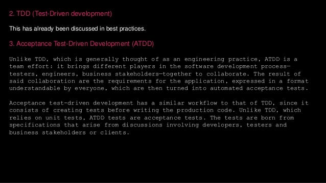 2. TDD (Test-Driven development)
This has already been discussed in best practices.
3. Acceptance Test-Driven Development (ATDD)
Unlike TDD, which is generally thought of as an engineering practice, ATDD is a
team effort: it brings different players in the software development process—
testers, engineers, business stakeholders—together to collaborate. The result of
said collaboration are the requirements for the application, expressed in a format
understandable by everyone, which are then turned into automated acceptance tests.
Acceptance test-driven development has a similar workflow to that of TDD, since it
consists of creating tests before writing the production code. Unlike TDD, which
relies on unit tests, ATDD tests are acceptance tests. The tests are born from
specifications that arise from discussions involving developers, testers and
business stakeholders or clients.
 