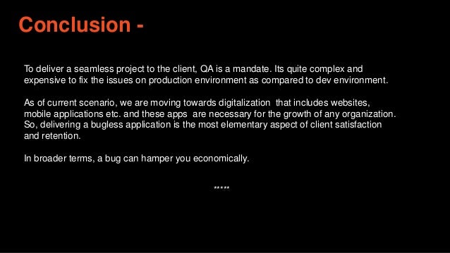 Conclusion -
To deliver a seamless project to the client, QA is a mandate. Its quite complex and
expensive to fix the issues on production environment as compared to dev environment.
As of current scenario, we are moving towards digitalization that includes websites,
mobile applications etc. and these apps are necessary for the growth of any organization.
So, delivering a bugless application is the most elementary aspect of client satisfaction
and retention.
In broader terms, a bug can hamper you economically.
*****
 