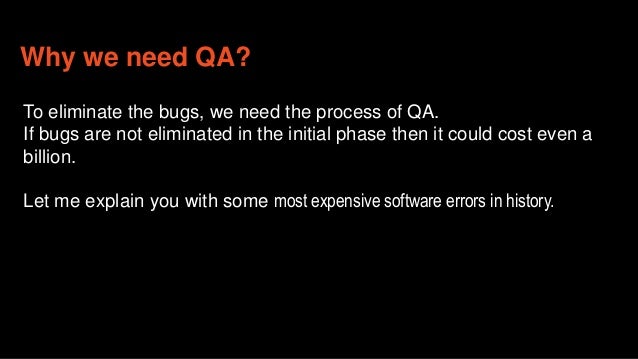 Why we need QA?
To eliminate the bugs, we need the process of QA.
If bugs are not eliminated in the initial phase then it could cost even a
billion.
Let me explain you with some most expensive software errors in history.
 