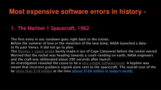 Most expensive software errors in history -
1. The Mariner 1 Spacecraft, 1962
The first entry in our rundown goes right back to the sixties.
Before the summer of love or the invention of the lava lamp, NASA launched a data-
to fly past Venus. It did not go to plan.
The Mariner 1 space probe barely made it out of Cape Canaveral before the rocket veered
Worried that the rocket was heading towards a crash-landing on earth, NASA engineers
and the craft was obliterated about 290 seconds after launch.
An investigation revealed the cause to be a very simple software error. A hyphen was
meant that incorrect guidance signals were sent to the spacecraft. The overall cost of the
be more than $18 million at the time (about $169 million in today’s world).
 