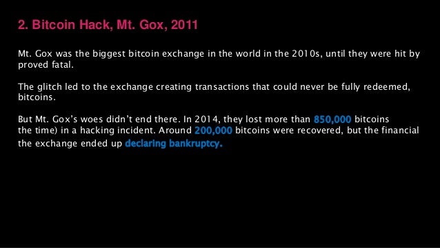 2. Bitcoin Hack, Mt. Gox, 2011
Mt. Gox was the biggest bitcoin exchange in the world in the 2010s, until they were hit by
proved fatal.
The glitch led to the exchange creating transactions that could never be fully redeemed,
bitcoins.
But Mt. Gox’s woes didn’t end there. In 2014, they lost more than 850,000 bitcoins
the time) in a hacking incident. Around 200,000 bitcoins were recovered, but the financial
the exchange ended up declaring bankruptcy.
 