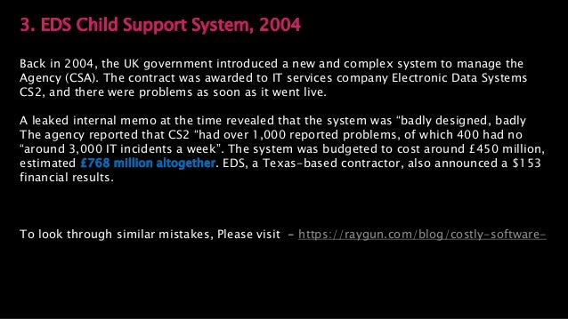 3. EDS Child Support System, 2004
Back in 2004, the UK government introduced a new and complex system to manage the
Agency (CSA). The contract was awarded to IT services company Electronic Data Systems
CS2, and there were problems as soon as it went live.
A leaked internal memo at the time revealed that the system was “badly designed, badly
The agency reported that CS2 “had over 1,000 reported problems, of which 400 had no
“around 3,000 IT incidents a week”. The system was budgeted to cost around £450 million,
estimated £768 million altogether. EDS, a Texas-based contractor, also announced a $153
financial results.
To look through similar mistakes, Please visit - https://raygun.com/blog/costly-software-
 