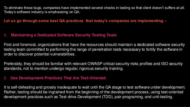To eliminate these bugs, companies have implemented several checks in testing so that client doesn’t suffers at all.
Today’s software industry is emphasizing on QA.
Let us go through some best QA practices that today’s companies are implementing –
1. Maintaining a Dedicated Software Security Testing Team
First and foremost, organizations that have the resources should maintain a dedicated software security
testing team committed to performing the range of penetration tests necessary to fortify the software in
order to discover potential vulnerabilities.
Preferably, they should be familiar with relevant OWASP critical security risks profiles and ISO security
standards, not to mention undergo regular, rigorous security training.
2. Use Development Practices That Are Test-Oriented
It is self-defeating and grossly inadequate to wait until the QA stage to test software under development.
Rather, testing should be ingrained from the beginning of the development process, using test-oriented
development practices such as Test-drive Development (TDD), pair-programing, and unit-testing.
 