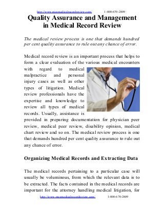 http://www.mosmedicalrecordreview.com/ 1-800-670-2809
Quality Assurance and Management
in Medical Record Review
The medical review process is one that demands hundred
per cent quality assurance to rule out any chance of error.
Medical record review is an important process that helps to
form a clear evaluation of the various medical encounters
with regard to medical
malpractice and personal
injury cases as well as other
types of litigation. Medical
review professionals have the
expertise and knowledge to
review all types of medical
records. Usually, assistance is
provided in preparing documentation for physician peer
review, medical peer review, disability opinion, medical
chart review and so on. The medical review process is one
that demands hundred per cent quality assurance to rule out
any chance of error.
Organizing Medical Records and Extracting Data
The medical records pertaining to a particular case will
usually be voluminous, from which the relevant data is to
be extracted. The facts contained in the medical records are
important for the attorney handling medical litigation, for
http://www.mosmedicalrecordreview.com/ 1-800-670-2809
 