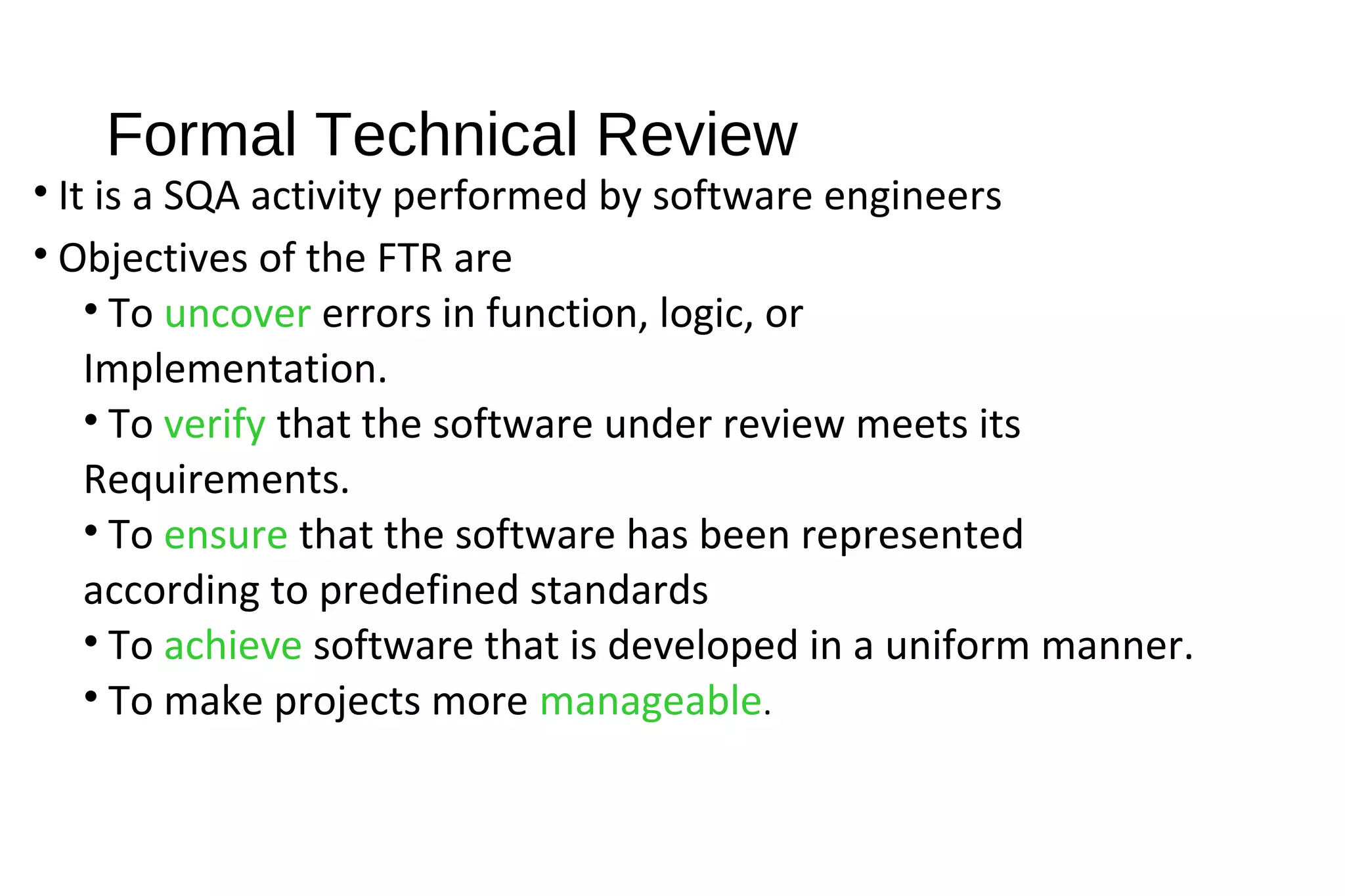 Formal Technical Review
• It is a SQA activity performed by software engineers
• Objectives of the FTR are
• To uncover errors in function, logic, or
Implementation.
• To verify that the software under review meets its
Requirements.
• To ensure that the software has been represented
according to predefined standards
• To achieve software that is developed in a uniform manner.
• To make projects more manageable.
 