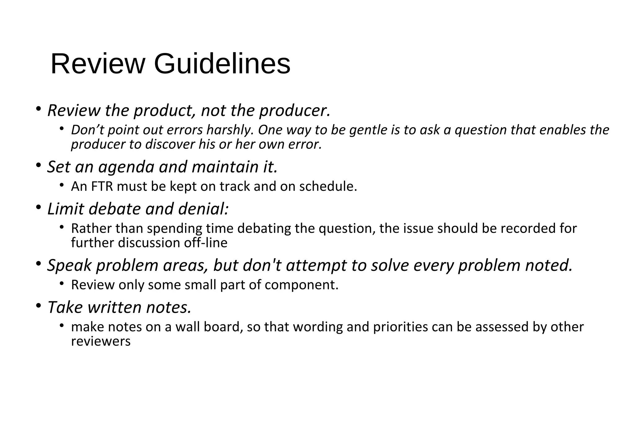 Review Guidelines
• Review the product, not the producer.
• Don’t point out errors harshly. One way to be gentle is to ask a question that enables the
producer to discover his or her own error.
• Set an agenda and maintain it.
• An FTR must be kept on track and on schedule.
• Limit debate and denial:
• Rather than spending time debating the question, the issue should be recorded for
further discussion off-line
• Speak problem areas, but don't attempt to solve every problem noted.
• Review only some small part of component.
• Take written notes.
• make notes on a wall board, so that wording and priorities can be assessed by other
reviewers
 