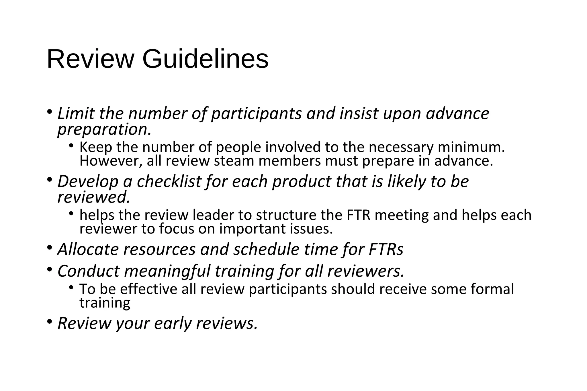 Review Guidelines
• Limit the number of participants and insist upon advance
preparation.
• Keep the number of people involved to the necessary minimum.
However, all review steam members must prepare in advance.
• Develop a checklist for each product that is likely to be
reviewed.
• helps the review leader to structure the FTR meeting and helps each
reviewer to focus on important issues.
• Allocate resources and schedule time for FTRs
• Conduct meaningful training for all reviewers.
• To be effective all review participants should receive some formal
training
• Review your early reviews.
 