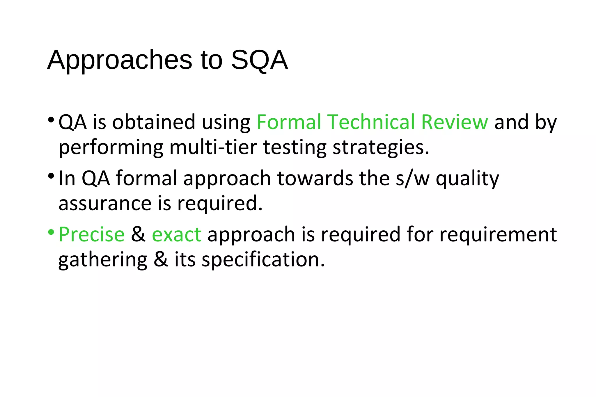 Approaches to SQA
•QA is obtained using Formal Technical Review and by
performing multi-tier testing strategies.
•In QA formal approach towards the s/w quality
assurance is required.
•Precise & exact approach is required for requirement
gathering & its specification.
 