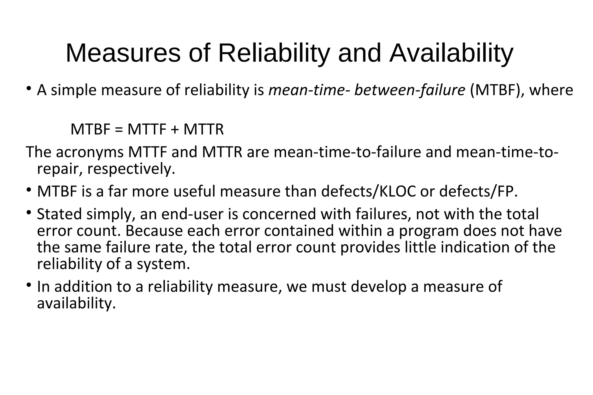 Measures of Reliability and Availability
• A simple measure of reliability is mean-time- between-failure (MTBF), where
MTBF = MTTF + MTTR
The acronyms MTTF and MTTR are mean-time-to-failure and mean-time-to-
repair, respectively.
• MTBF is a far more useful measure than defects/KLOC or defects/FP.
• Stated simply, an end-user is concerned with failures, not with the total
error count. Because each error contained within a program does not have
the same failure rate, the total error count provides little indication of the
reliability of a system.
• In addition to a reliability measure, we must develop a measure of
availability.
 