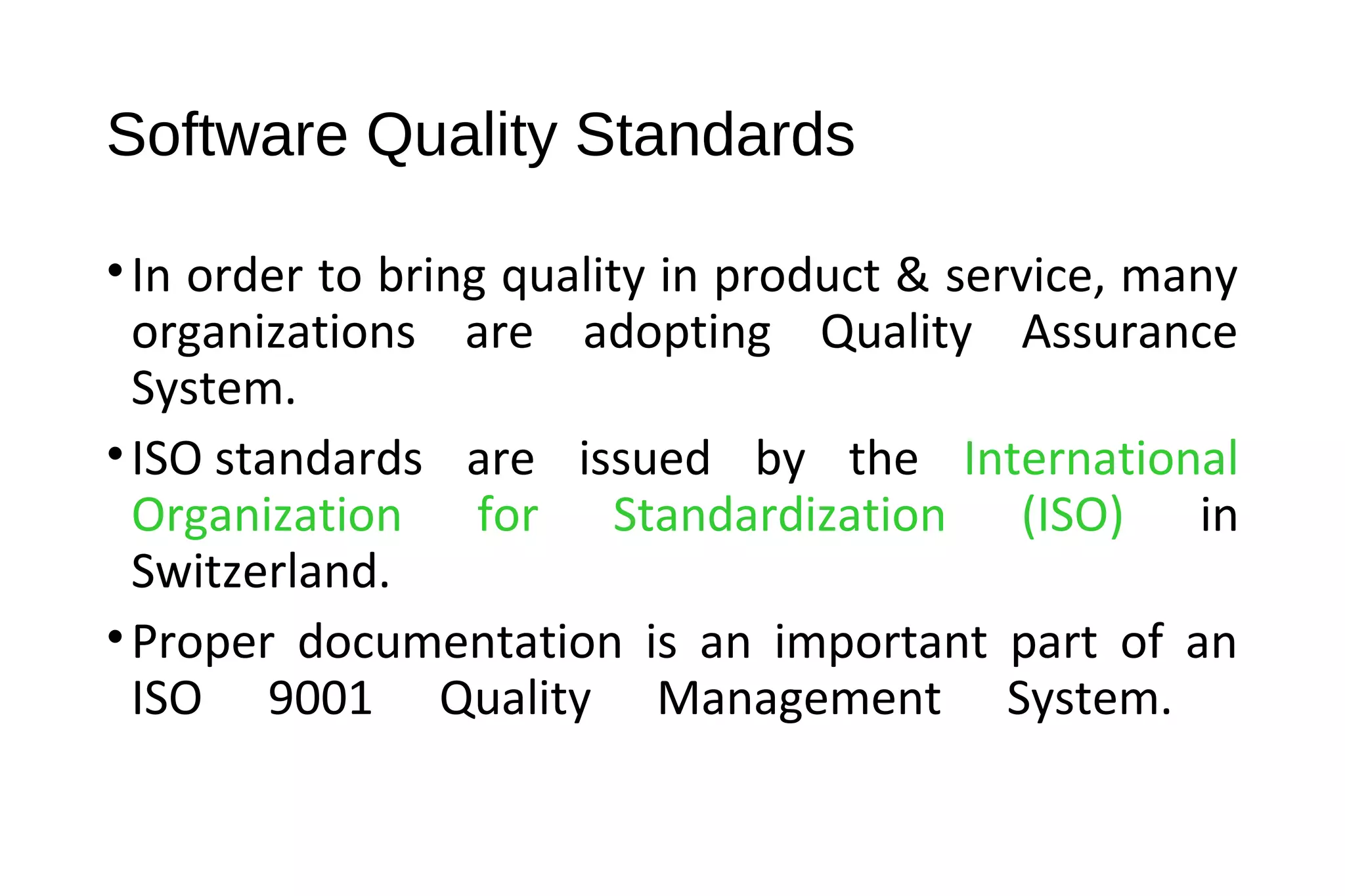 Software Quality Standards
•In order to bring quality in product & service, many
organizations are adopting Quality Assurance
System.
•ISO standards are issued by the International
Organization for Standardization (ISO) in
Switzerland.
•Proper documentation is an important part of an
ISO 9001 Quality Management System.
 