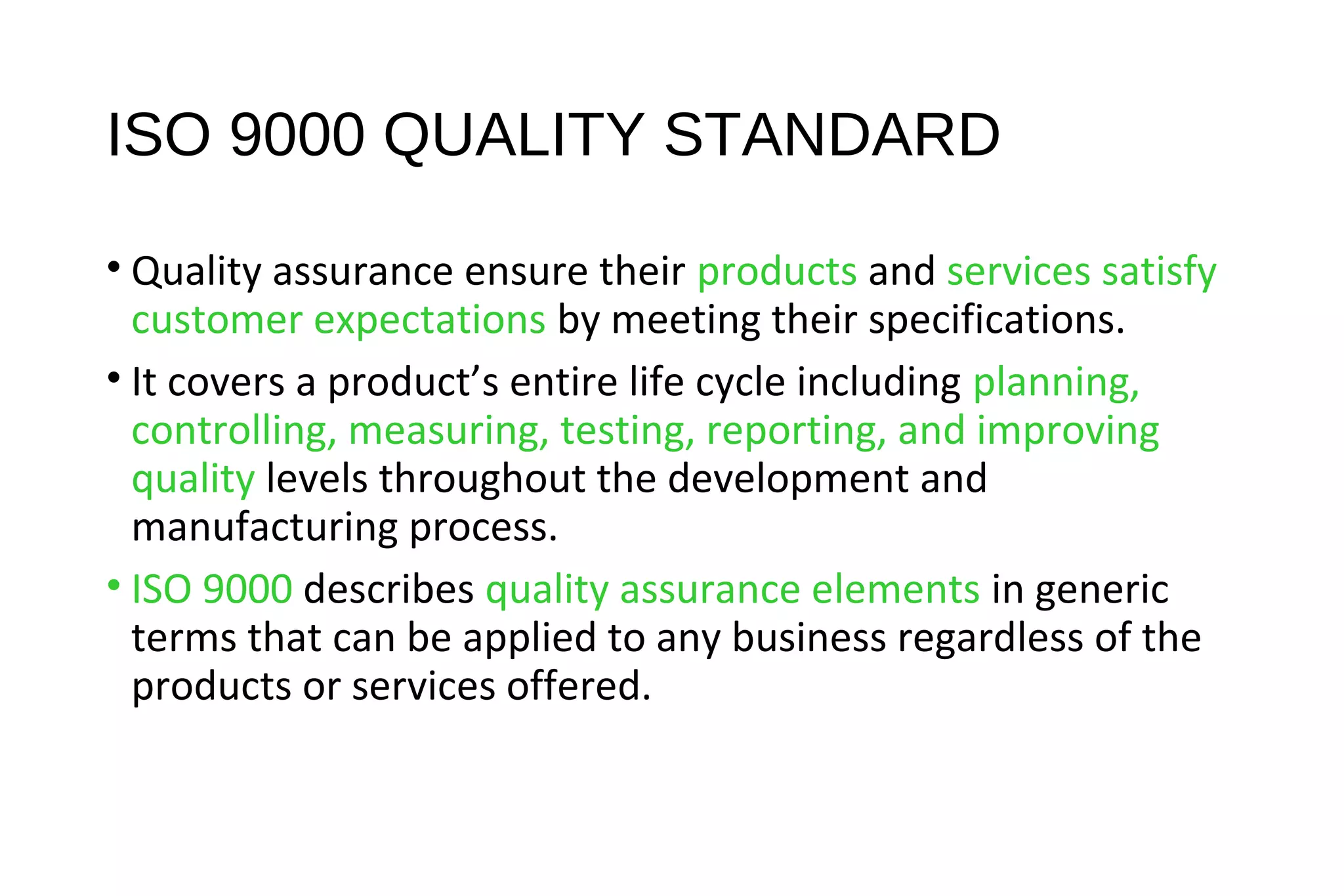 ISO 9000 QUALITY STANDARD
• Quality assurance ensure their products and services satisfy
customer expectations by meeting their specifications.
• It covers a product’s entire life cycle including planning,
controlling, measuring, testing, reporting, and improving
quality levels throughout the development and
manufacturing process.
• ISO 9000 describes quality assurance elements in generic
terms that can be applied to any business regardless of the
products or services offered.
 