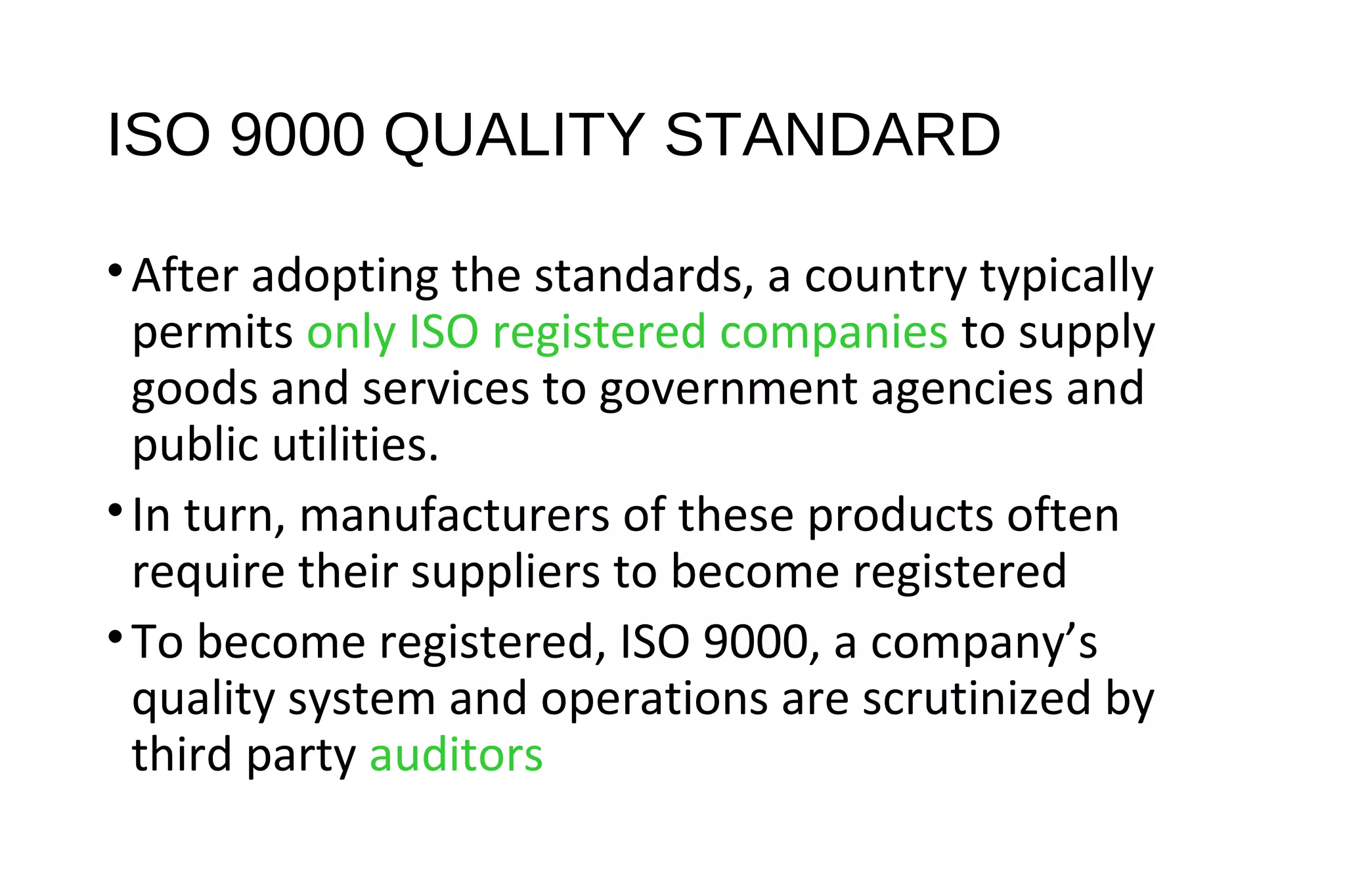 ISO 9000 QUALITY STANDARD
•After adopting the standards, a country typically
permits only ISO registered companies to supply
goods and services to government agencies and
public utilities.
•In turn, manufacturers of these products often
require their suppliers to become registered
•To become registered, ISO 9000, a company’s
quality system and operations are scrutinized by
third party auditors
 