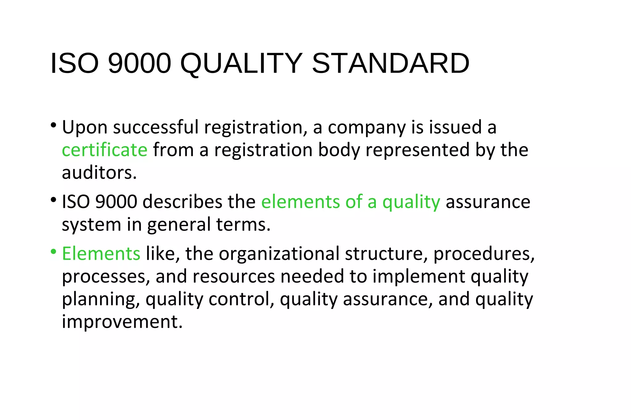 ISO 9000 QUALITY STANDARD
• Upon successful registration, a company is issued a
certificate from a registration body represented by the
auditors.
• ISO 9000 describes the elements of a quality assurance
system in general terms.
• Elements like, the organizational structure, procedures,
processes, and resources needed to implement quality
planning, quality control, quality assurance, and quality
improvement.
 