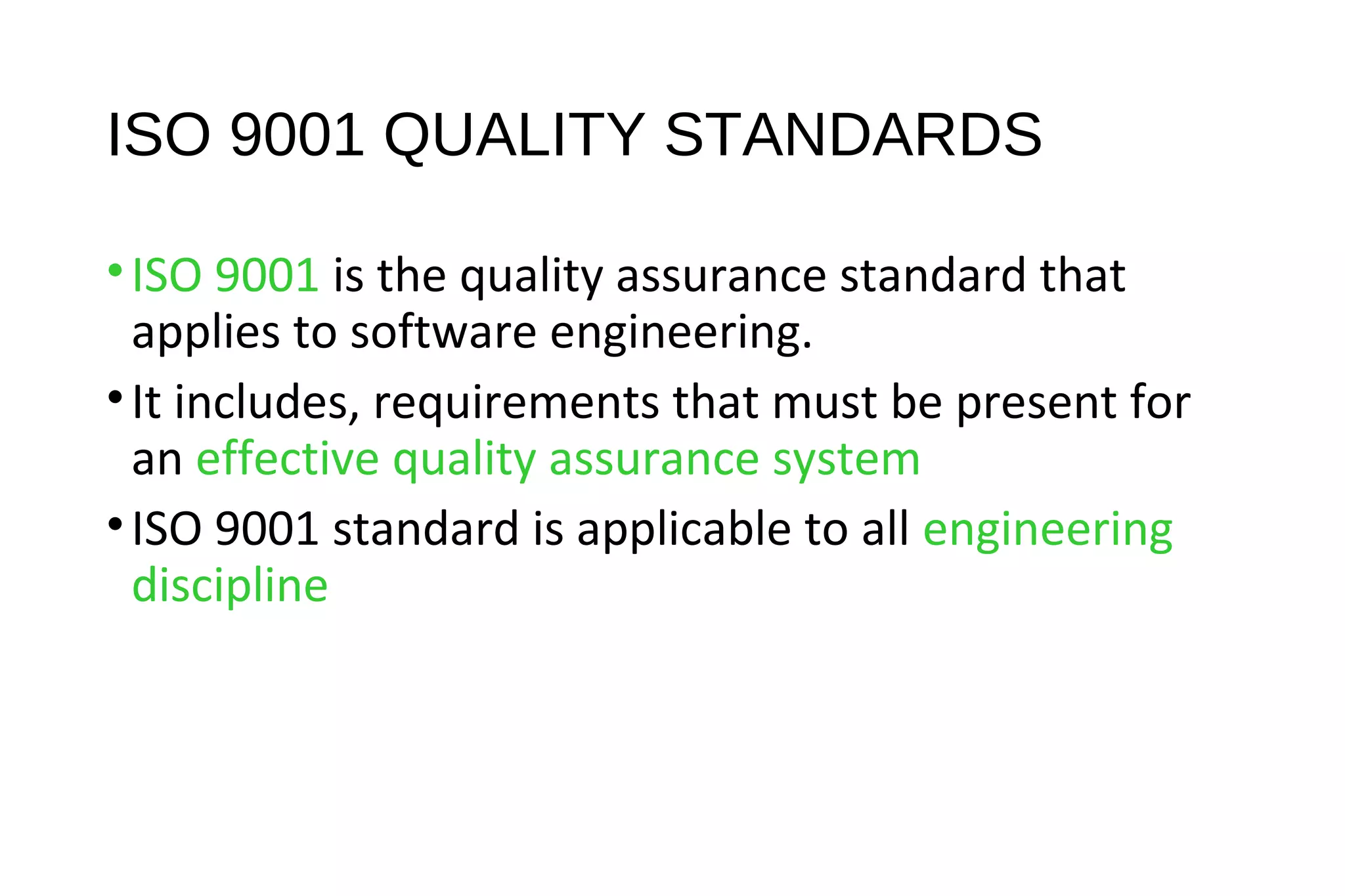 ISO 9001 QUALITY STANDARDS
•ISO 9001 is the quality assurance standard that
applies to software engineering.
•It includes, requirements that must be present for
an effective quality assurance system
•ISO 9001 standard is applicable to all engineering
discipline
 