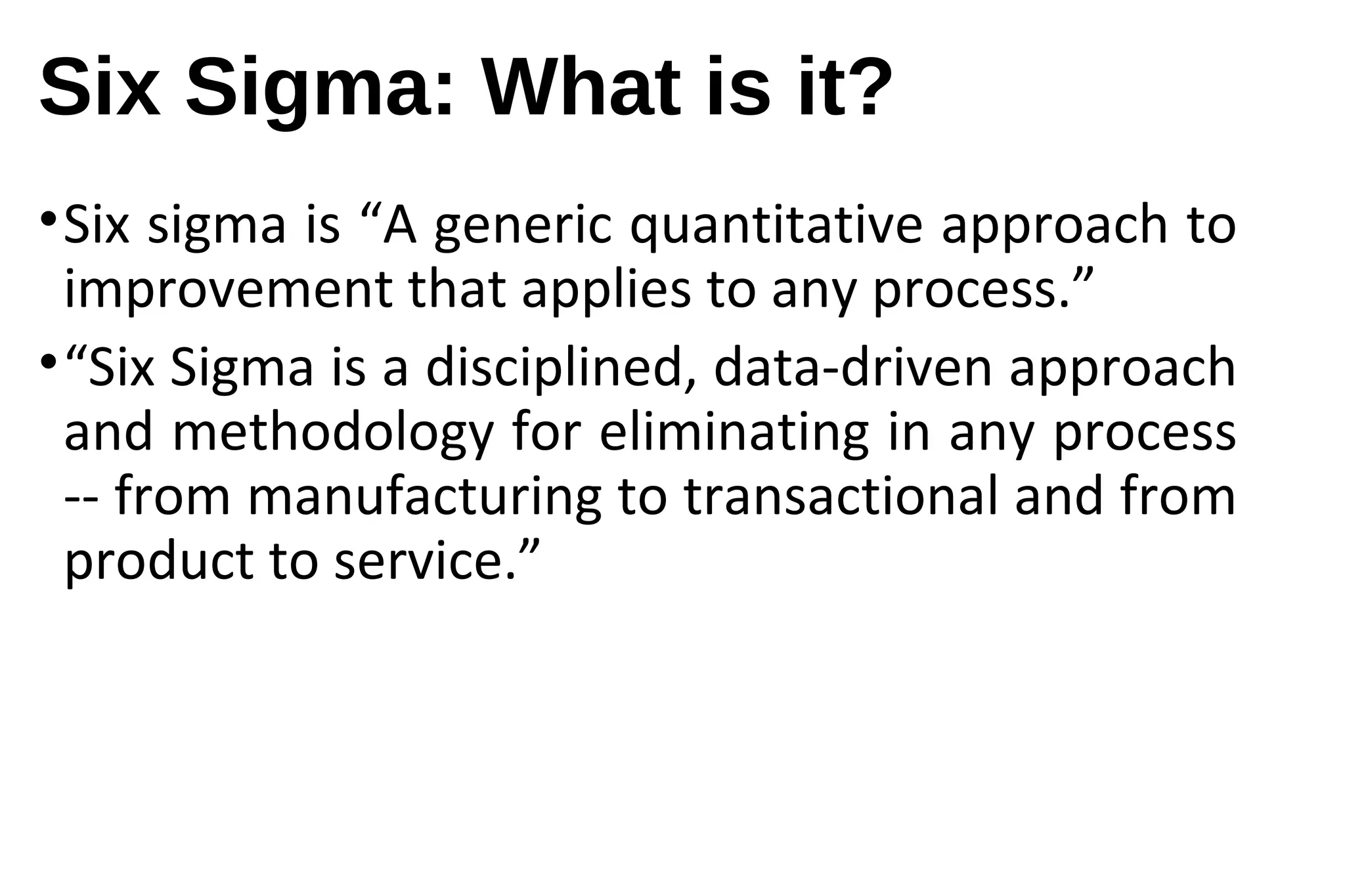 Six Sigma: What is it?
•Six sigma is “A generic quantitative approach to
improvement that applies to any process.”
•“Six Sigma is a disciplined, data-driven approach
and methodology for eliminating in any process
-- from manufacturing to transactional and from
product to service.”
 