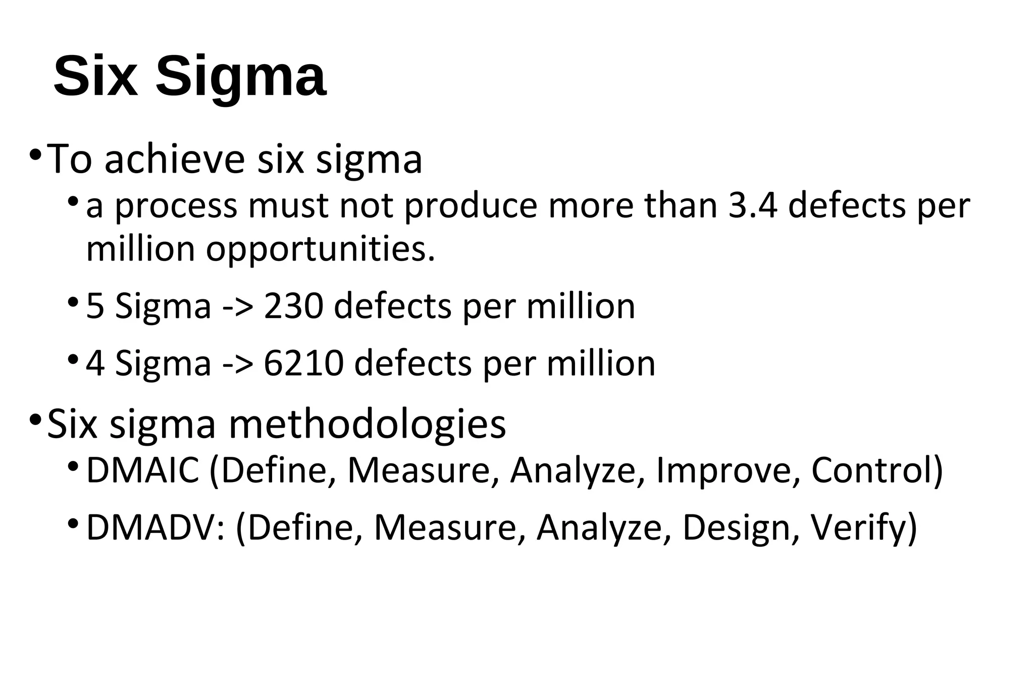 Six Sigma
•To achieve six sigma
•a process must not produce more than 3.4 defects per
million opportunities.
•5 Sigma -> 230 defects per million
•4 Sigma -> 6210 defects per million
•Six sigma methodologies
•DMAIC (Define, Measure, Analyze, Improve, Control)
•DMADV: (Define, Measure, Analyze, Design, Verify)
 