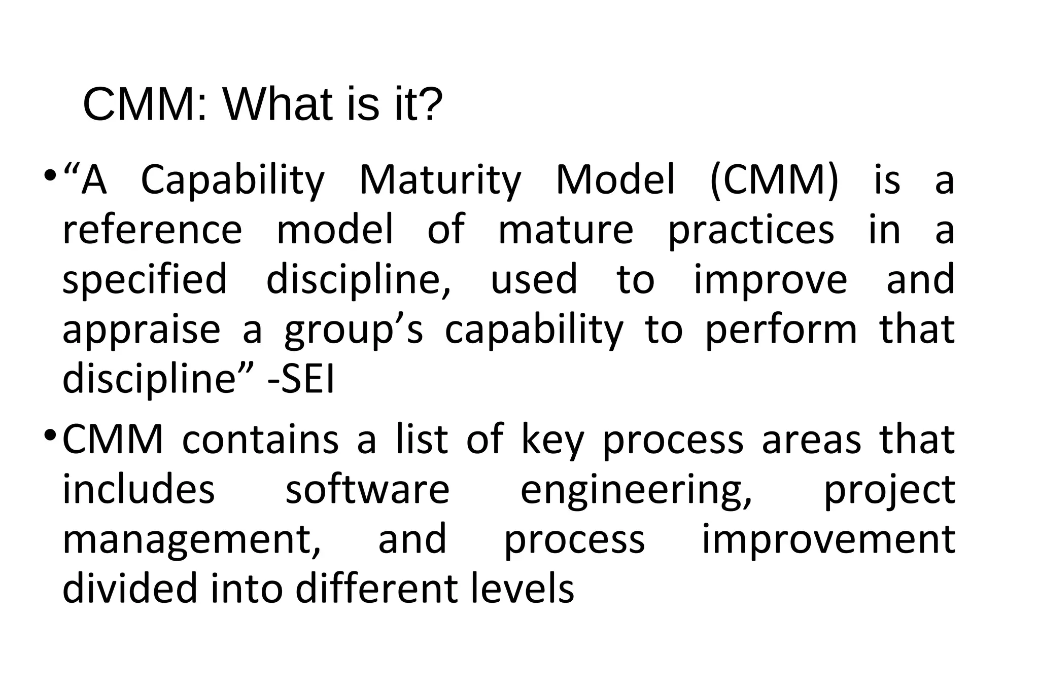 CMM: What is it?
•“A Capability Maturity Model (CMM) is a
reference model of mature practices in a
specified discipline, used to improve and
appraise a group’s capability to perform that
discipline” -SEI
•CMM contains a list of key process areas that
includes software engineering, project
management, and process improvement
divided into different levels
 