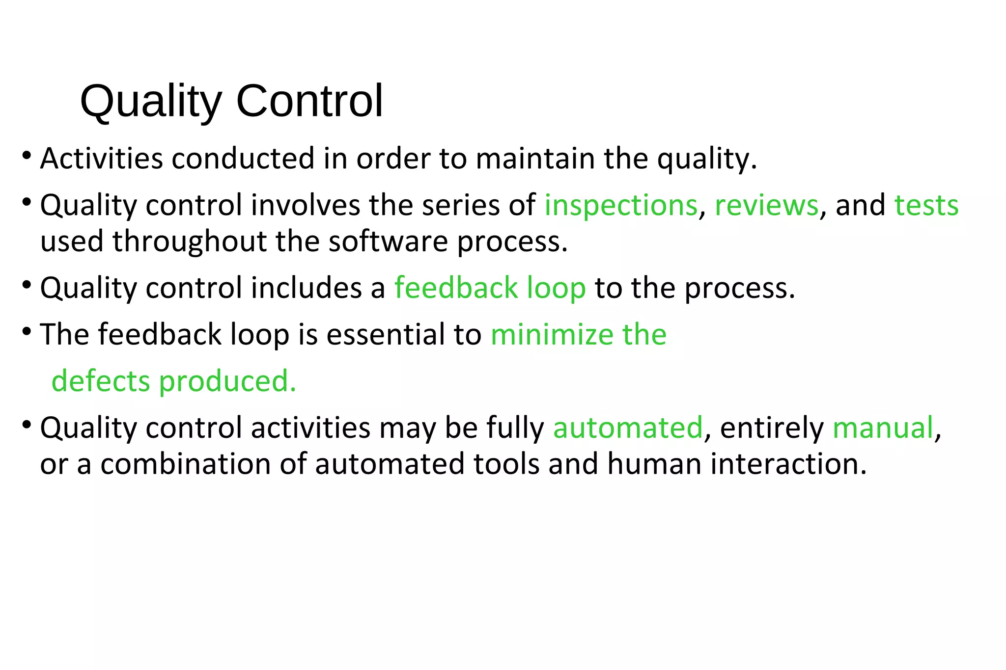 Quality Control
• Activities conducted in order to maintain the quality.
• Quality control involves the series of inspections, reviews, and tests
used throughout the software process.
• Quality control includes a feedback loop to the process.
• The feedback loop is essential to minimize the
defects produced.
• Quality control activities may be fully automated, entirely manual,
or a combination of automated tools and human interaction.
 