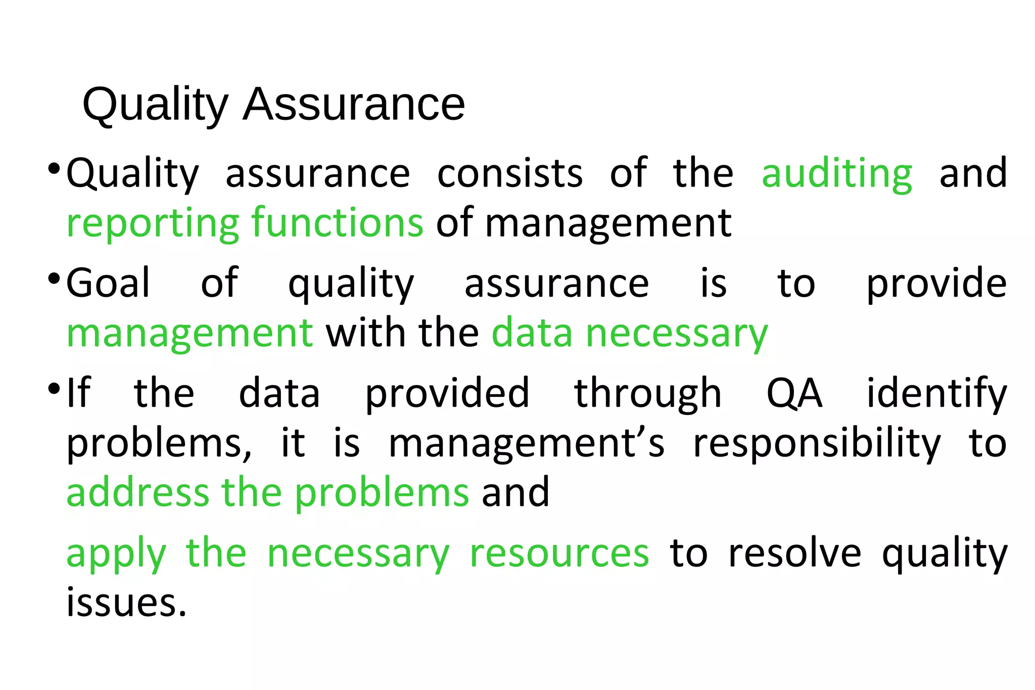 Quality Assurance
•Quality assurance consists of the auditing and
reporting functions of management
•Goal of quality assurance is to provide
management with the data necessary
•If the data provided through QA identify
problems, it is management’s responsibility to
address the problems and
apply the necessary resources to resolve quality
issues.
 