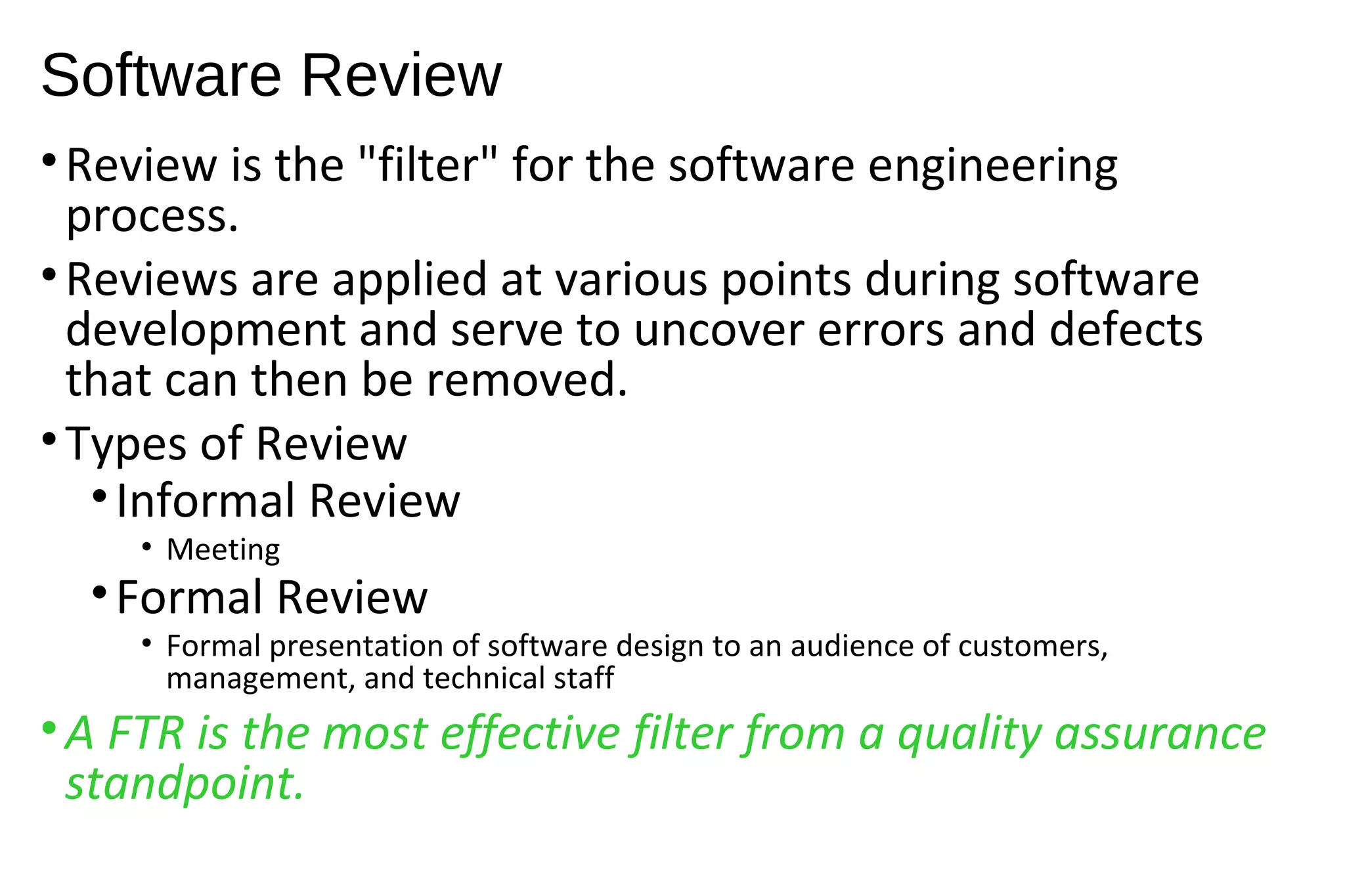 Software Review
•Review is the "filter" for the software engineering
process.
•Reviews are applied at various points during software
development and serve to uncover errors and defects
that can then be removed.
•Types of Review
•Informal Review
• Meeting
•Formal Review
• Formal presentation of software design to an audience of customers,
management, and technical staff
•A FTR is the most effective filter from a quality assurance
standpoint.
 
