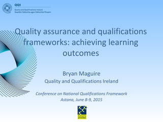 Quality assurance and qualifications
frameworks: achieving learning
outcomes
Bryan Maguire
Quality and Qualifications Ireland
Conference on National Qualifications Framework
Astana, June 8-9, 2015
 