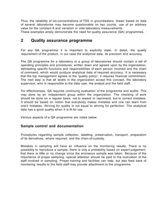 Thus, the reliability of iso-concentrations of TDS in groundwaters, drawn based on data
of several laboratories may become questionable on two counts; use of an arbitrary
value for the constant A and variation in inter-laboratory measurements.
These examples amply demonstrate the need for quality assurance (QA) programmes.
2 Quality assurance programme
For any QA programme it is important to explicitly state, in detail, the quality
requirement of the product, in our case the analytical data, its precision and accuracy.
The QA programme for a laboratory or a group of laboratories should contain a set of
operating principles and procedures, written down and agreed upon by the organisation,
delineating specific functions and responsibilities of each person involved and the chain
of command, which would produce analytical data of required accuracy. It is necessary
that the top management agrees to the 'quality policy'; it requires financial commitment.
The next step is that all levels in the organization accept this concept, the laboratory
supervisor, who is responsible to the data user, the analyst and the field staff.
For effectiveness, QA requires continuing evaluation of the programme and audits. This
may done by an independent group within the organization. The checking of work
should be done on a regular basis, not to reward or reprimand, but to correct mistakes.
It should be based on notion that everybody makes mistakes and one can learn from
one's mistakes. Striving for quality is not equal to striving for perfection. The analytical
data has a good quality when it is fit for use.
Various aspects of a QA programme are noted below.
Sample control and documentation
Procedures regarding sample collection, labelling, preservation, transport, preparation
of its derivatives, where required, and the chain-of-custody.
r
Mistakes in sampling will have an influence on the monitoring results. There is no
possibility to reproduce a sample, there is only a probability based on expert judgement,
that there is little or no change since the erroneous sample was taken. Because of the
importance of proper sampling, special attention should be paid to the motivation of the
staff involved in sampling. Proper training and facilities can help, but also feed back of
monitoring results to the field staff may provide attachment to the programme.
 