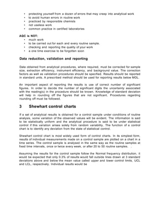 • protecting yourself from a dozen of errors that may creep into analytical work
• to avoid human errors in routine work
• practiced by responsible chemists
• not useless work
• common practice in certified laboratories
AQC is NOT:
• much work
• to be carried out for each and every routine sample.
• checking and reporting the quality of your work
• a one time exercise to be forgotten soon
Data reduction, validation and reporting
Data obtained from analytical procedures, where required, must be corrected for sample
size, extraction efficiency, instrument efficiency, and background value. The correction
factors as well as validation procedures should be specified. Results should be reported
in standard units. A prescribed method should be used for reporting results below MOL.
An important aspect of reporting the results is use of correct number of significant
figures. In order to decide the number of significant digits the uncertainty associated
with the reading(s) in the procedure should be known. Knowledge of standard deviation
will help in rounding off the figures that are not significant. Procedures regarding
rounding off must be followed.
3 Shewhart control charts
If a set of analytical results is obtained for a control sample under conditions of routine
analysis, some variation of the observed values will be evident. The information is said
to be statistically uniform and the analytical procedure is said to be under statistical
control if this variation arises solely from random variability. The function of a control
chart is to identify any deviation from the state of statistical control.
Shewhart control chart is most widely used form of control charts. In its simplest form,
results of individual measurements made on a control sample are plotted on a chart in a
time series. The control sample is analysed in the same way as the routine samples at
fixed time intervals, once or twice every week, or after 20 to 50 routine samples. .
Assuming the results for the control sample follow the Normal frequency distribution, it
would be expected that only 0.3% of results would fall outside lines drawn at 3 standard
deviations above and below the mean value called upper and lower control limits, UCL
and LCL, respectively. Individual results would be
 