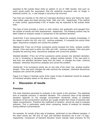 expected to fall outside these limits so seldom (3 out of 1000 results), that such an
event would justify the assumption that the analytical procedure was no longer in
statistical control, Le., a real change in accuracy has occurred.
Two lines are inserted on the chart at 2 standard deviations above and below the mean
value called upper and lower warning limits, UWL and LWL, respectively. If the method
is under control, approximately 4.5% of results may be expected to fall outside these
lines.
This type of chart provides a check on both random and systematic error gauged from
the spread of results and their displacement, respectively. The following actions may be
taken based on analysis results in comparison to the standard deviation.
Control limit: If one measurement exceeds the limits, repeat the analysis immediately. If
the repeat is within the UCL and LCL, continue analyses; if it exceeds the control limits
again, discontinue analyses and correct the problem.
Warning limit: If two out of three successive points exceeds the limits, analyse another
sample. If the next point is within the UWL and LWL, continue analyses; if the next point
exceeds the warning limits, discontinue analyses and correct the problem.
Standard deviation: If four out of five successive points exceed one standard deviation,
or are in increasing or decreasing order, analyse another sample. If the next point is
less than one standard deviation away from the mean, or changes the order, continue
analyses; otherwise discontinue analyses and correct the problem.
Central line: If six successive points are on one side of the mean line, analyse another
sample. If the next point changes the side continue the analyses; otherwise discontinue
analyses and correct the problem.
Figure 2 to Figure 4 illustrate some of the cases of loss of statistical control for analysis
of individual samples based on the above criteria.
4 Discussion of results
Precision
The most important parameter to evaluate in the results is the precision. The statistical
term to evaluate precision is standard deviation. The numerical value of the standard
deviation depends on the average concentration Numerical values of standard
deviations of low concentration solutions are usually smaller than those of solutions with
higher concentrations. Therefore the coefficient of variation, should be used to evaluate
precision. This is particularly useful when comparing results of analysis for samples
having different concentrations.
For example, for results of two sets of analyses, performed on two different samples, if
the mean values are 160 and 10 mg/L and standard deviations are 8 and 1.5 mg/L,
respectively, comparison of standard deviation would indicate lower precision for the
 