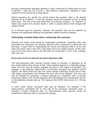 first set of observations (standard deviation 8 mg/L), while the CV values work out to be
5 [(8/160) x 100] and [15 (1.5/10) x 100] percents respectively, indicating a lower
precision for the second set of observations.
Before evaluating the results one should answer the question 'what is the desired
precision for an analysis?'. In fact this question should be answered by the so called
'data users'. The use of the data determines the required precision, e.g. detection of
trends may require more precise results in order to actually detect small changes with
respect to time.
As a minimum goal for precision, however, the precision that can be obtained by
correctly and adequately following the prescribed method should be adopted.
Calculating revised limits when continuing the exercise
Warning and control limits should be recalculated periodically. Especially when new
techniques are introduced, the precision improves when experience is gained with the
technique. A good time for recalculating the control and warning limits is at the time
when the control chart is full and a new graph has to be created anyway. At this point,
use the 20 most recent data on the old chart for construction of LCL, LWL, average,
UWL and UCL.
Errors that cannot be detected by within-laboratory AQC
The within-laboratory AQC exercise focuses mainly on precision. A laboratory on its
own cannot detect many sources of bias. If the analytical balance in a laboratory always
reads 10% too much all solution prepared will have a 10% higher concentration: For
example, in the hardness determination by titrimetric procedure the standard CaC03
solution, the EDTA titrant and also the control sample containing CaC03 will all have
10% higher concentration and therefore the error will not be detected. This error can
only be detected by analysing a sample prepared by a laboratory with a correctly
functioning balance. The current laboratory will underestimate the concentration of such
a inter-laboratory sample also by 10% because their EDTA titrant would be' 10% too
strong'.
In some cases freshly introduced bias may be detected. For example, if the
measurements consistently fall on one side of the previously calculated mean, it
indicates a freshly introduced bias. An inter-laboratory AQC exercise should be
conducted for detecting bias or accuracy for analysis.
 