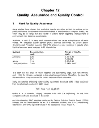 Chapter 12
Quality Assurance and Quality Control
1 Need for Quality Assurance
Many studies have shown that analytical results are often subject to serious errors,
particularly at the low concentrations encountered in environmental samples. In fact, the
errors may be so large that the validity of actions taken regarding management of
environment may become questionable,
Nutrients, N and P, in very small concentrations can cause eutrophication of water
bodies. An analytical quality control (AQC) exercise conducted by United States
Environmental Protection Agency (US-EPA) showed a wide variation in results when
identical samples were analysed in 22 laboratories:
Nutrient Concentration, Range of results,
mg/L mg/L
Ammonia 0.26 0.09-0.39
1.71 1.44-2.46
Nitrate 0.19 0.08-0.41
Total phosphorus 0.882 0.642- 1.407
It is seen that the range of values reported are significantly large,+50% for ammonia
and +100% for nitrates, compared to the actual concentrations, Therefore, the need for
nutrient control programme and its results become difficult to assess.
Many laboratories analyzing water quality report total dissolved salts (TDS) calculated
from the electrical conductivity (EC) value:
/
TDS, mg/L = A x EC, pS/cm
where A is a constant ranging between 0.55 and 0.9 depending on the ionic
composition of salts dissolved in the water.
An inter-laboratory AQC exercise conducted by Central Pollution Control Board (CPCB)
showed that for measurement of EC of a standard solution, out of 44 participating,
laboratories only 34% reported values in the acceptable range. Figure 1.
 
