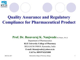 Quality Assurance and Regulatory
Compliance for Pharmaceutical Product
Prof. Dr. Basavaraj K. Nanjwade M. Pharm., Ph. D
Department of Pharmaceutics
KLE University College of Pharmacy
BELGAUM-590010, Karnataka, India
E-mail: bknanjwade@yahoo.co.in
Cell No: 00919742431000
04th Oct. 2011 1
Maharashtra College of Pharmacy, Nilanga
 