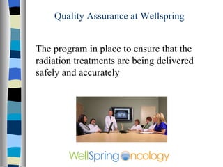Quality Assurance at Wellspring The program is in place to ensure that patients are treated properly and that the radiation treatments are being delivered safely and accurately 