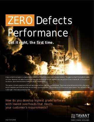 ZERO Defects
   Performance
     Get it right, the first time.




A space shuttle program is unparalleled in terms of the effort, time, and money invested. The goal is a fault free system ready
on time. However, all defects and errors can only be fixed while the shuttle is on the ground. Once it takes off, it is a point of
no return. Even the minutest of defects can be catastrophic.

The same criticality applies to the software applications that run your business. They have to be delivered on time. Any error
which impedes your business ever so minimally is unacceptable. The pressure on IT has never been higher. Your software has
to be right - first time and every time.




How do you develop highest grade software
with lowest overheads that meets
your customer's requirements?


Image Courtesy NASA                                                                                  PEOPLE. PASSION. EXCELLENCE.
 