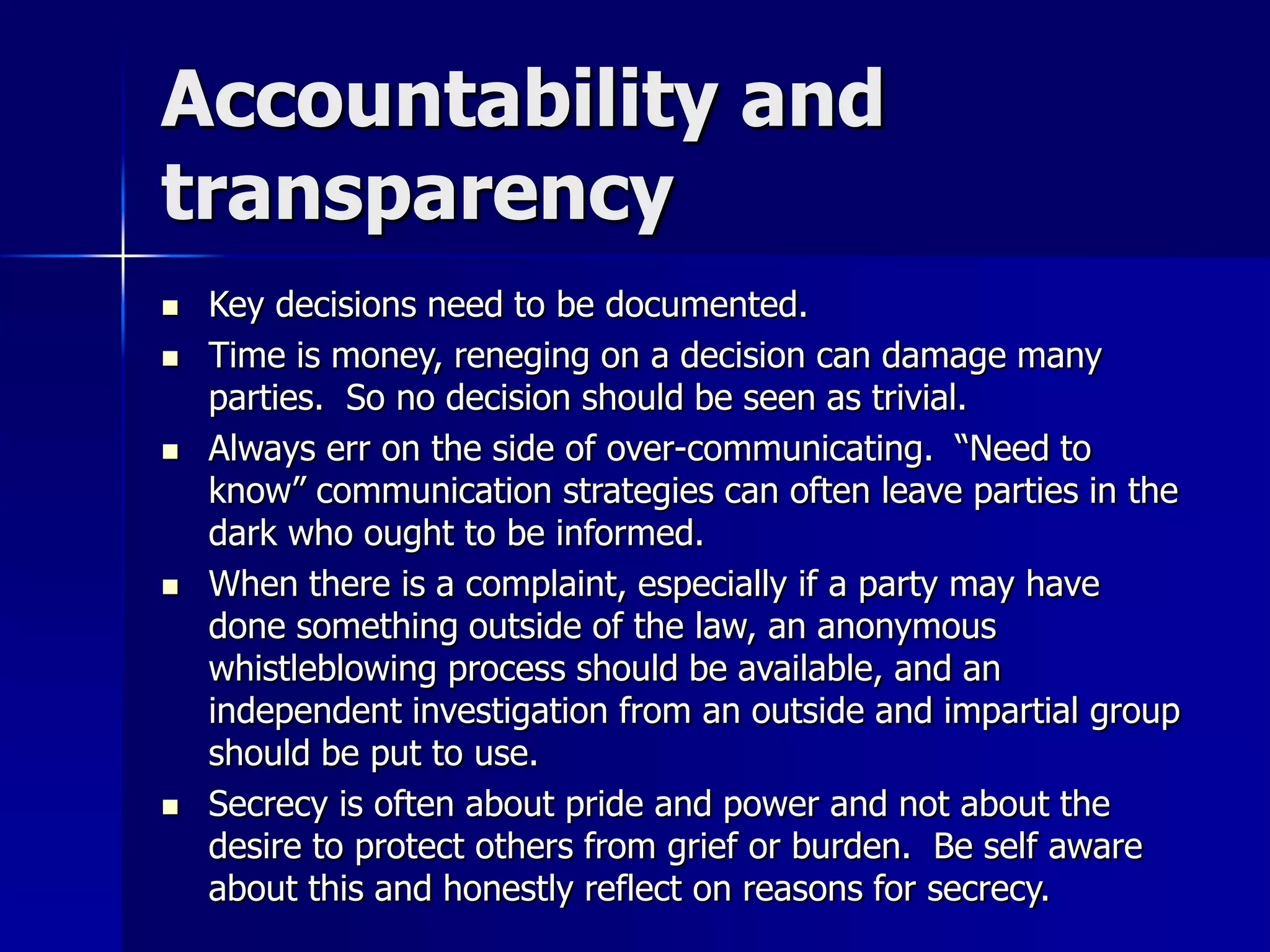 Accountability and 
transparency 
 Key decisions need to be documented. 
 Time is money, reneging on a decision can damage many 
parties. So no decision should be seen as trivial. 
 Always err on the side of over-communicating. “Need to 
know” communication strategies can often leave parties in the 
dark who ought to be informed. 
 When there is a complaint, especially if a party may have 
done something outside of the law, an anonymous 
whistleblowing process should be available, and an 
independent investigation from an outside and impartial group 
should be put to use. 
 Secrecy is often about pride and power and not about the 
desire to protect others from grief or burden. Be self aware 
about this and honestly reflect on reasons for secrecy. 
 