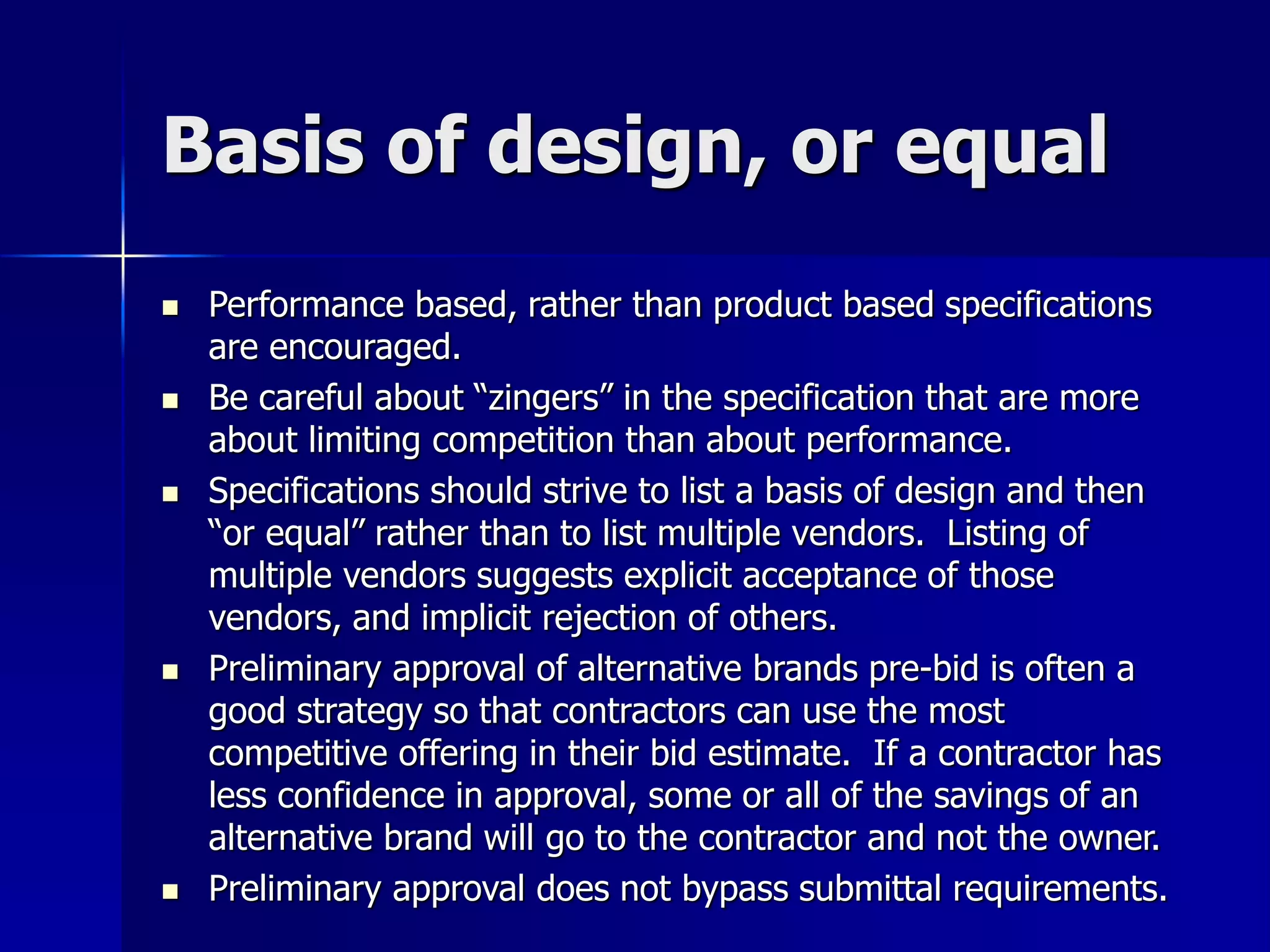 Basis of design, or equal 
 Performance based, rather than product based specifications 
are encouraged. 
 Be careful about “zingers” in the specification that are more 
about limiting competition than about performance. 
 Specifications should strive to list a basis of design and then 
“or equal” rather than to list multiple vendors. Listing of 
multiple vendors suggests explicit acceptance of those 
vendors, and implicit rejection of others. 
 Preliminary approval of alternative brands pre-bid is often a 
good strategy so that contractors can use the most 
competitive offering in their bid estimate. If a contractor has 
less confidence in approval, some or all of the savings of an 
alternative brand will go to the contractor and not the owner. 
 Preliminary approval does not bypass submittal requirements. 
 