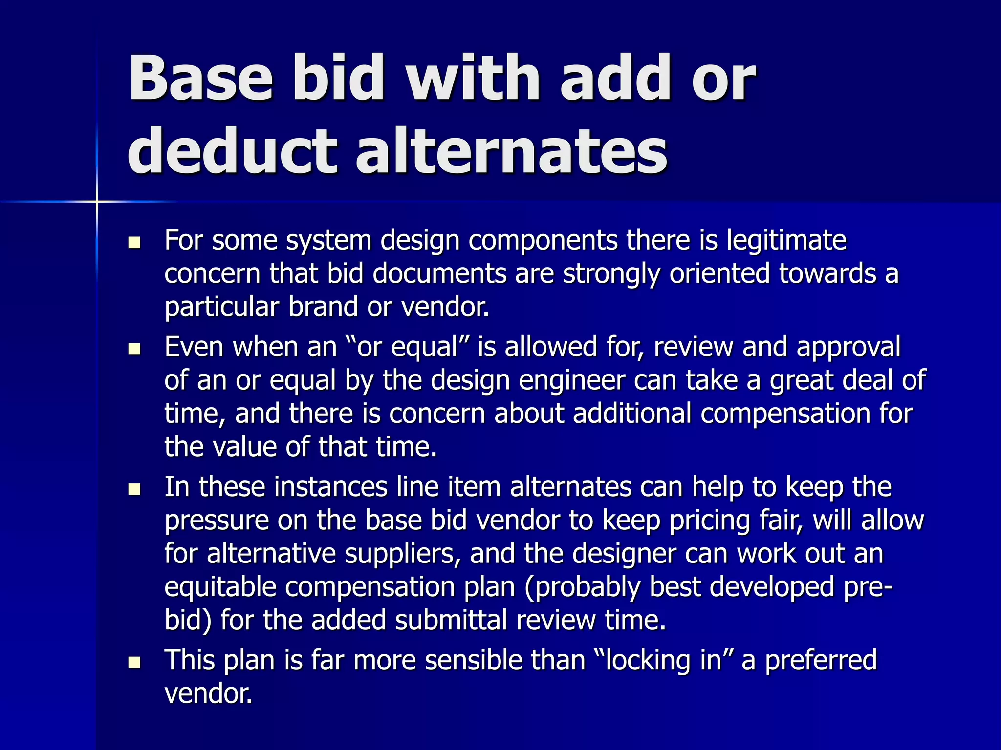 Base bid with add or 
deduct alternates 
 For some system design components there is legitimate 
concern that bid documents are strongly oriented towards a 
particular brand or vendor. 
 Even when an “or equal” is allowed for, review and approval 
of an or equal by the design engineer can take a great deal of 
time, and there is concern about additional compensation for 
the value of that time. 
 In these instances line item alternates can help to keep the 
pressure on the base bid vendor to keep pricing fair, will allow 
for alternative suppliers, and the designer can work out an 
equitable compensation plan (probably best developed pre-bid) 
for the added submittal review time. 
 This plan is far more sensible than “locking in” a preferred 
vendor. 
 