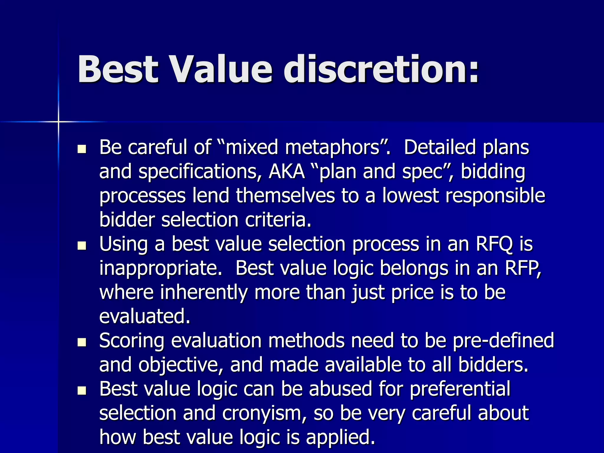 Best Value discretion: 
 Be careful of “mixed metaphors”. Detailed plans 
and specifications, AKA “plan and spec”, bidding 
processes lend themselves to a lowest responsible 
bidder selection criteria. 
 Using a best value selection process in an RFQ is 
inappropriate. Best value logic belongs in an RFP, 
where inherently more than just price is to be 
evaluated. 
 Scoring evaluation methods need to be pre-defined 
and objective, and made available to all bidders. 
 Best value logic can be abused for preferential 
selection and cronyism, so be very careful about 
how best value logic is applied. 
 