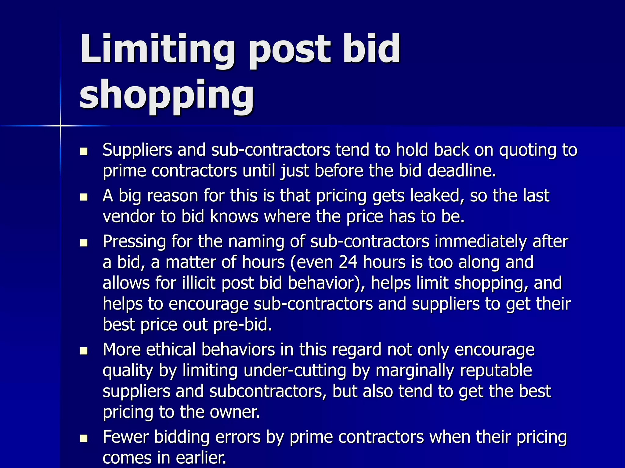 Limiting post bid 
shopping 
 Suppliers and sub-contractors tend to hold back on quoting to 
prime contractors until just before the bid deadline. 
 A big reason for this is that pricing gets leaked, so the last 
vendor to bid knows where the price has to be. 
 Pressing for the naming of sub-contractors immediately after 
a bid, a matter of hours (even 24 hours is too along and 
allows for illicit post bid behavior), helps limit shopping, and 
helps to encourage sub-contractors and suppliers to get their 
best price out pre-bid. 
 More ethical behaviors in this regard not only encourage 
quality by limiting under-cutting by marginally reputable 
suppliers and subcontractors, but also tend to get the best 
pricing to the owner. 
 Fewer bidding errors by prime contractors when their pricing 
comes in earlier. 
 
