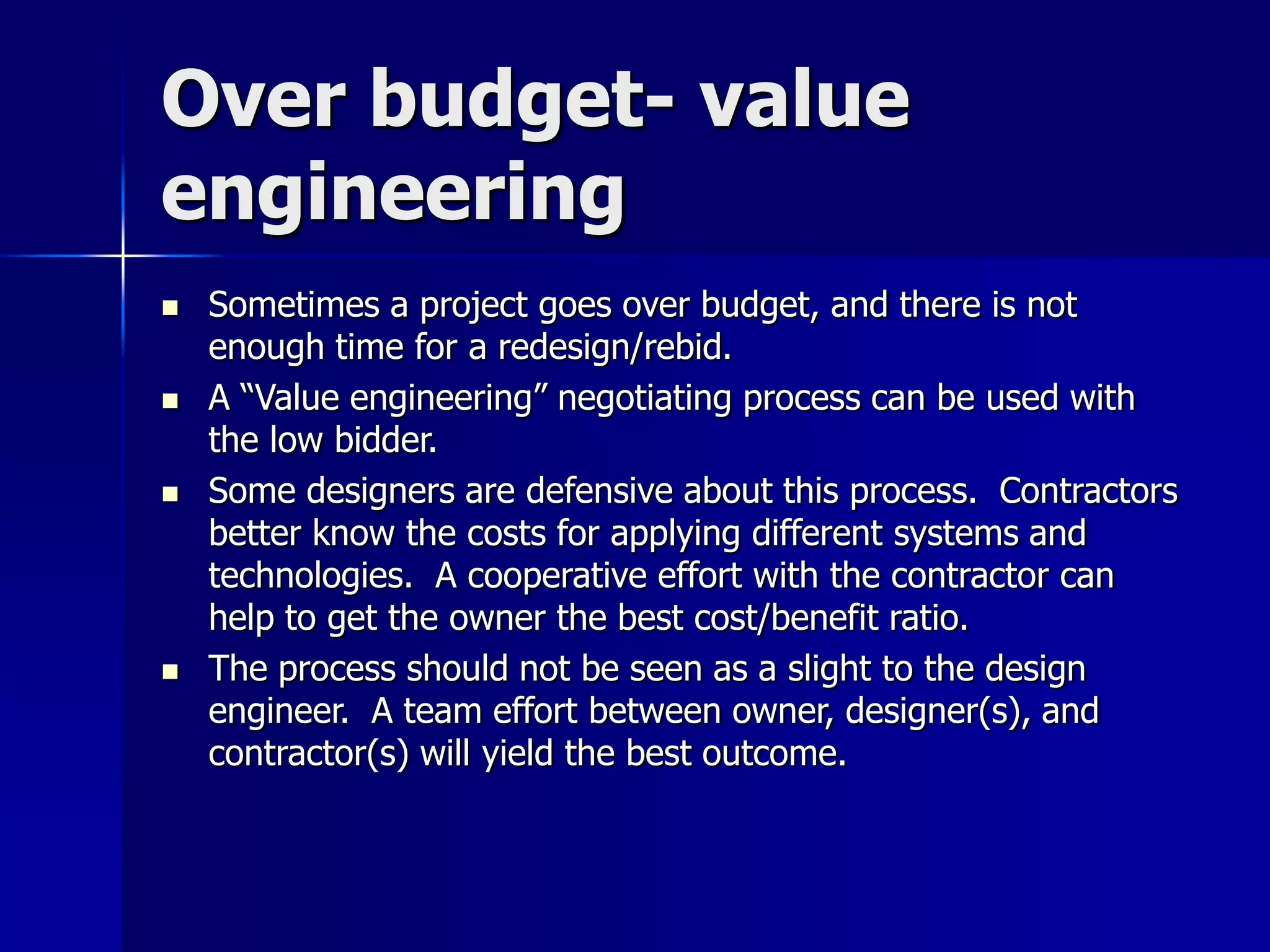 Over budget- value 
engineering 
 Sometimes a project goes over budget, and there is not 
enough time for a redesign/rebid. 
 A “Value engineering” negotiating process can be used with 
the low bidder. 
 Some designers are defensive about this process. Contractors 
better know the costs for applying different systems and 
technologies. A cooperative effort with the contractor can 
help to get the owner the best cost/benefit ratio. 
 The process should not be seen as a slight to the design 
engineer. A team effort between owner, designer(s), and 
contractor(s) will yield the best outcome. 
 