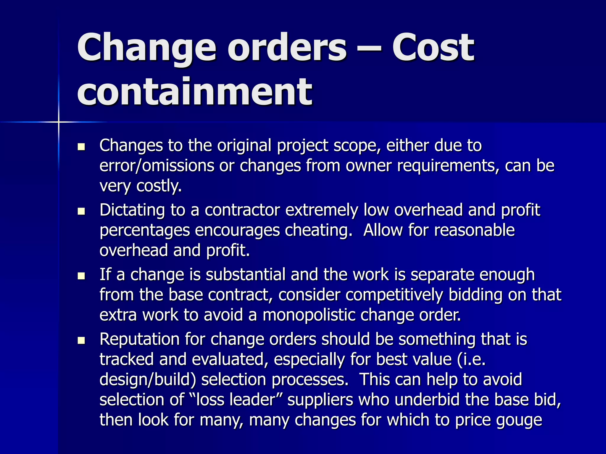 Change orders – Cost 
containment 
 Changes to the original project scope, either due to 
error/omissions or changes from owner requirements, can be 
very costly. 
 Dictating to a contractor extremely low overhead and profit 
percentages encourages cheating. Allow for reasonable 
overhead and profit. 
 If a change is substantial and the work is separate enough 
from the base contract, consider competitively bidding on that 
extra work to avoid a monopolistic change order. 
 Reputation for change orders should be something that is 
tracked and evaluated, especially for best value (i.e. 
design/build) selection processes. This can help to avoid 
selection of “loss leader” suppliers who underbid the base bid, 
then look for many, many changes for which to price gouge 
 