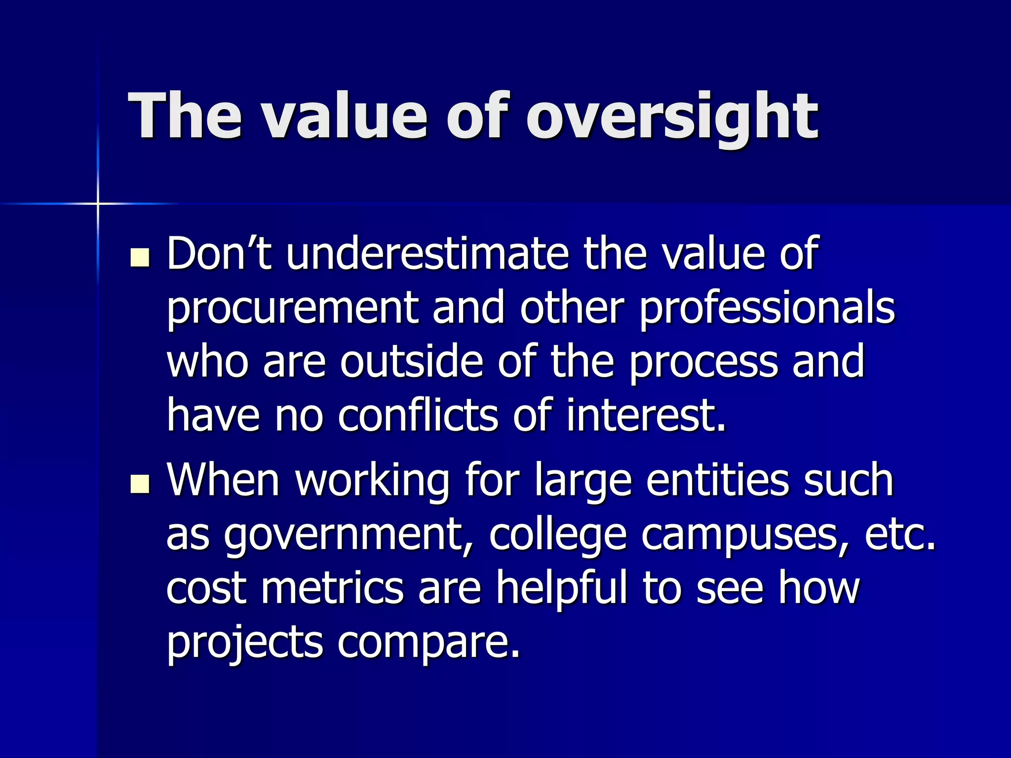 The value of oversight 
 Don’t underestimate the value of 
procurement and other professionals 
who are outside of the process and 
have no conflicts of interest. 
 When working for large entities such 
as government, college campuses, etc. 
cost metrics are helpful to see how 
projects compare. 
 