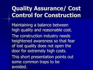 Quality Assurance/ Cost 
Control for Construction 
Maintaining a balance between 
high quality and reasonable cost. 
The construction industry needs 
heightened awareness so that fear 
of lost quality does not open the 
door for extremely high costs. 
This short presentation points out 
some common traps to be 
avoided. 
 